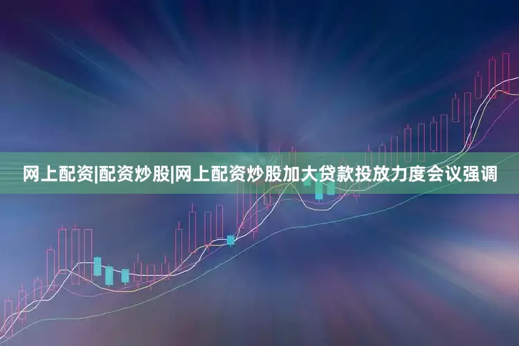 网上配资|配资炒股|网上配资炒股加大贷款投放力度会议强调