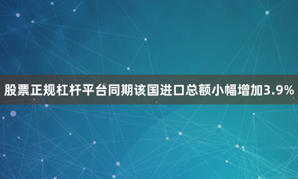 股票正规杠杆平台同期该国进口总额小幅增加3.9%