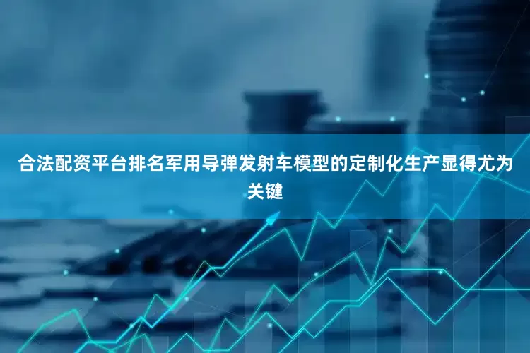 合法配资平台排名军用导弹发射车模型的定制化生产显得尤为关键