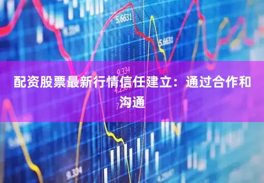 配资股票最新行情信任建立：通过合作和沟通