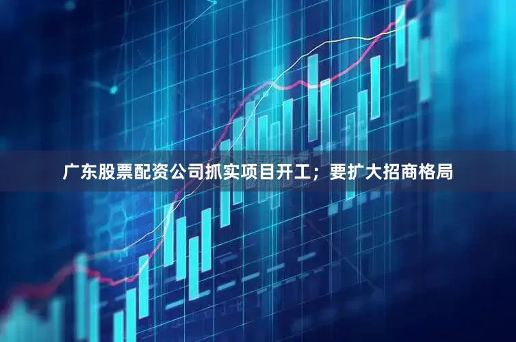 广东股票配资公司抓实项目开工；要扩大招商格局