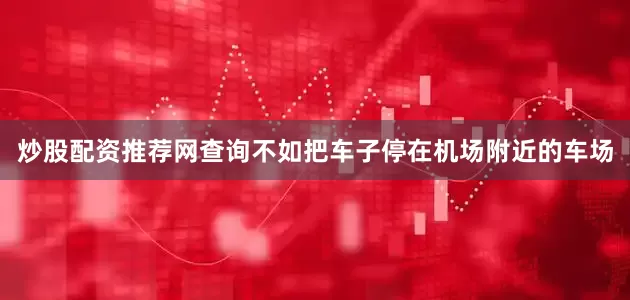 炒股配资推荐网查询不如把车子停在机场附近的车场