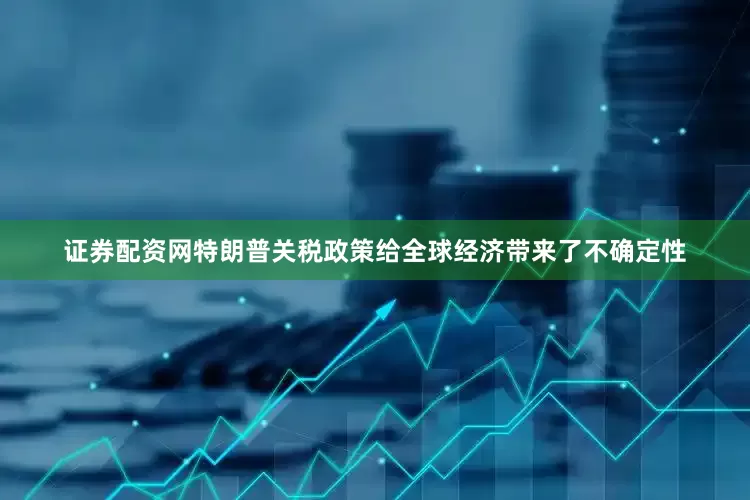 证券配资网特朗普关税政策给全球经济带来了不确定性