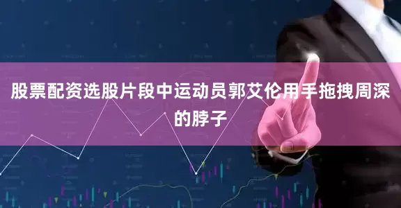股票配资选股片段中运动员郭艾伦用手拖拽周深的脖子