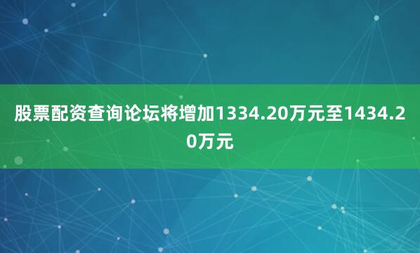 股票配资查询论坛将增加1334.20万元至1434.20万元