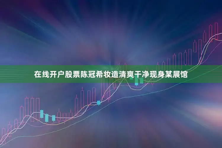 在线开户股票陈冠希妆造清爽干净现身某展馆