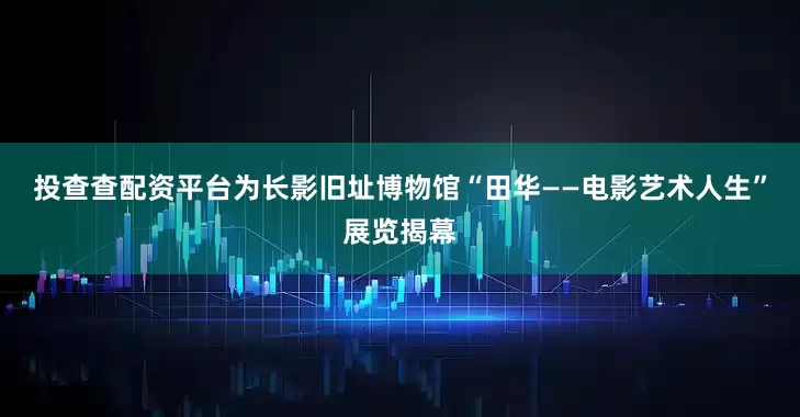 投查查配资平台为长影旧址博物馆“田华——电影艺术人生”展览揭幕