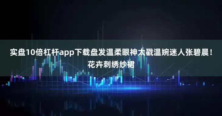 实盘10倍杠杆app下载盘发温柔眼神太戳温婉迷人张碧晨！花卉刺绣纱裙